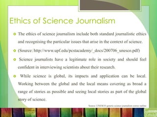 Ethics of Science Journalism
 The ethics of science journalism include both standard journalistic ethics
and recognising the particular issues that arise in the context of science.
 (Source: http://www.upf.edu/pcstacademy/_docs/200706_unesco.pdf)
 Science journalists have a legitimate role in society and should feel
confident in interviewing scientists about their research.
 While science is global, its impacts and application can be local.
Working between the global and the local means covering as broad a
range of stories as possible and seeing local stories as part of the global
story of science.
Source: UNESCO generic science journalism course outline
 
