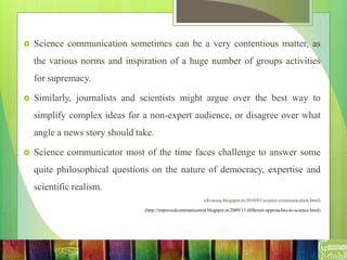  Science communication sometimes can be a very contentious matter, as
the various norms and inspiration of a huge number of groups activities
for supremacy.
 Similarly, journalists and scientists might argue over the best way to
simplify complex ideas for a non-expert audience, or disagree over what
angle a news story should take.
 Science communicator most of the time faces challenge to answer some
quite philosophical questions on the nature of democracy, expertise and
scientific realism.
(divarasu.blogspot.in/2010/03/science-communication.html)
(http://improvedcommunication.blogspot.in/2009/11/different-approaches-to-science.html)
 