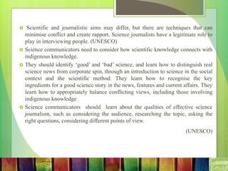  Scientific and journalistic aims may differ, but there are techniques that can
minimise conflict and create rapport. Science journalists have a legitimate role to
play in interviewing people. (UNESCO)
 Science communicators need to consider how scientific knowledge connects with
indigenous knowledge.
 They should identify ‘good’ and ‘bad’ science, and learn how to distinguish real
science news from corporate spin, through an introduction to science in the social
context and the scientific method. They learn how to recognise the key
ingredients for a good science story in the news, features and current affairs. They
learn how to appropriately balance conflicting views, including those involving
indigenous knowledge
 Science communicators should learn about the qualities of effective science
journalism, such as considering the audience, researching the topic, asking the
right questions, considering different points of view.
(UNESCO)
 