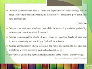  Science communicators should learn the importance of understanding how to
make science relevant and appealing to the audience—particularly poor urban and
rural communities.
(UNESCO)
 Science communicators also learn basic skills in interpreting statistics, probability
estimates and data from scientific research.
 Science communicators should discuss issues in reporting levels of risk and
technical uncertainty and how to best deal with these issues.
 Science communicators should cconsider the rights and responsibilities and gain
confidence to report science in a critical and analytical way.
 They should discuss the rights and responsibilities of the scientist as interviewee.
(http://www.upf.edu/pcstacademy/_docs/200706_unesco.pdf)
 