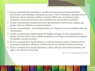  Science communicators should have an effort to be accurate and unbiased in their
professional work including verifying the accuracy of their information, checking sources’
credentials and any potential conflicts of interest. While there are instances when
anonymous sources are necessary, these should be few and carefully considered.
 Science communicators should refrain from discrimination based on race, religion, age,
gender, ethnicity, disability or sexual orientation.
 Science communicators’ work should be their own. Plagiarism is not acceptable under any
circumstances.
 Science communicators should support the healthy exchange of views and opinions in
science, but also realize when scientific principles are no longer questioned by the majority
of reputable scientists involved.
 Science communicators should attempt to avoid any potential conflict of interest with an
assignment, financial or otherwise. Conflicts that are unavoidable should be disclosed.
 Science communicators should immediately admit publically disseminated mistakes and
make every effort to correct them.
http://www.nasw.org/code-ethics-science-writers
 
