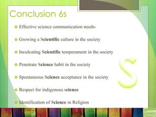 Conclusion 6s
 Effective science communication needs-
 Growing a Scientific culture in the society
 Inculcating Scientific temperament in the society
 Penetrate Science habit in the society
 Spontaneous Science acceptance in the society
 Respect for indigenous science
 Identification of Science in Religion
 