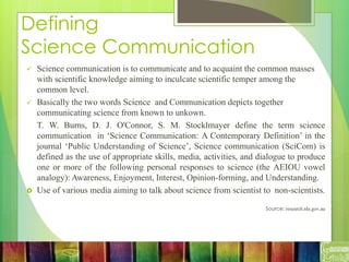 Defining
Science Communication
 Science communication is to communicate and to acquaint the common masses
with scientific knowledge aiming to inculcate scientific temper among the
common level.
 Basically the two words Science and Communication depicts together
communicating science from known to unkown.
T. W. Burns, D. J. O'Connor, S. M. Stocklmayer define the term science
communication in ‘Science Communication: A Contemporary Definition’ in the
journal ‘Public Understanding of Science’, Science communication (SciCom) is
defined as the use of appropriate skills, media, activities, and dialogue to produce
one or more of the following personal responses to science (the AEIOU vowel
analogy): Awareness, Enjoyment, Interest, Opinion-forming, and Understanding.
 Use of various media aiming to talk about science from scientist to non-scientists.
Source: research.nla.gov.au
 