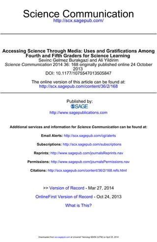 http://scx.sagepub.com/
Science Communication
http://scx.sagepub.com/content/36/2/168
The online version of this article can be found at:
DOI: 10.1177/1075547013505847
2013
2014 36: 168 originally published online 24 OctoberScience Communication
Sevinc Gelmez Burakgazi and Ali Yildirim
Fourth and Fifth Graders for Science Learning
Accessing Science Through Media: Uses and Gratifications Among
Published by:
http://www.sagepublications.com
can be found at:Science CommunicationAdditional services and information for
http://scx.sagepub.com/cgi/alertsEmail Alerts:
http://scx.sagepub.com/subscriptionsSubscriptions:
http://www.sagepub.com/journalsReprints.navReprints:
http://www.sagepub.com/journalsPermissions.navPermissions:
http://scx.sagepub.com/content/36/2/168.refs.htmlCitations:
What is This?
- Oct 24, 2013OnlineFirst Version of Record
- Mar 27, 2014Version of Record>>
at Universiti Teknologi MARA (UiTM) on April 25, 2014scx.sagepub.comDownloaded from at Universiti Teknologi MARA (UiTM) on April 25, 2014scx.sagepub.comDownloaded from
 