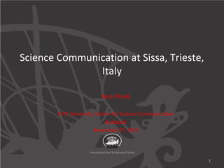 Science Communication at Sissa, Trieste,
               Italy

                          Nico Pitrelli

        ELTE University, Centre for Science Communication
                             Budapest
                        November 27, 2012




                                                            1
 