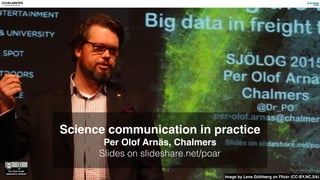 Science communication in practice
Per Olof Arnäs, Chalmers
Slides on slideshare.net/poar
Image by Lena Göthberg on Flickr (CC-BY,NC,SA)
 