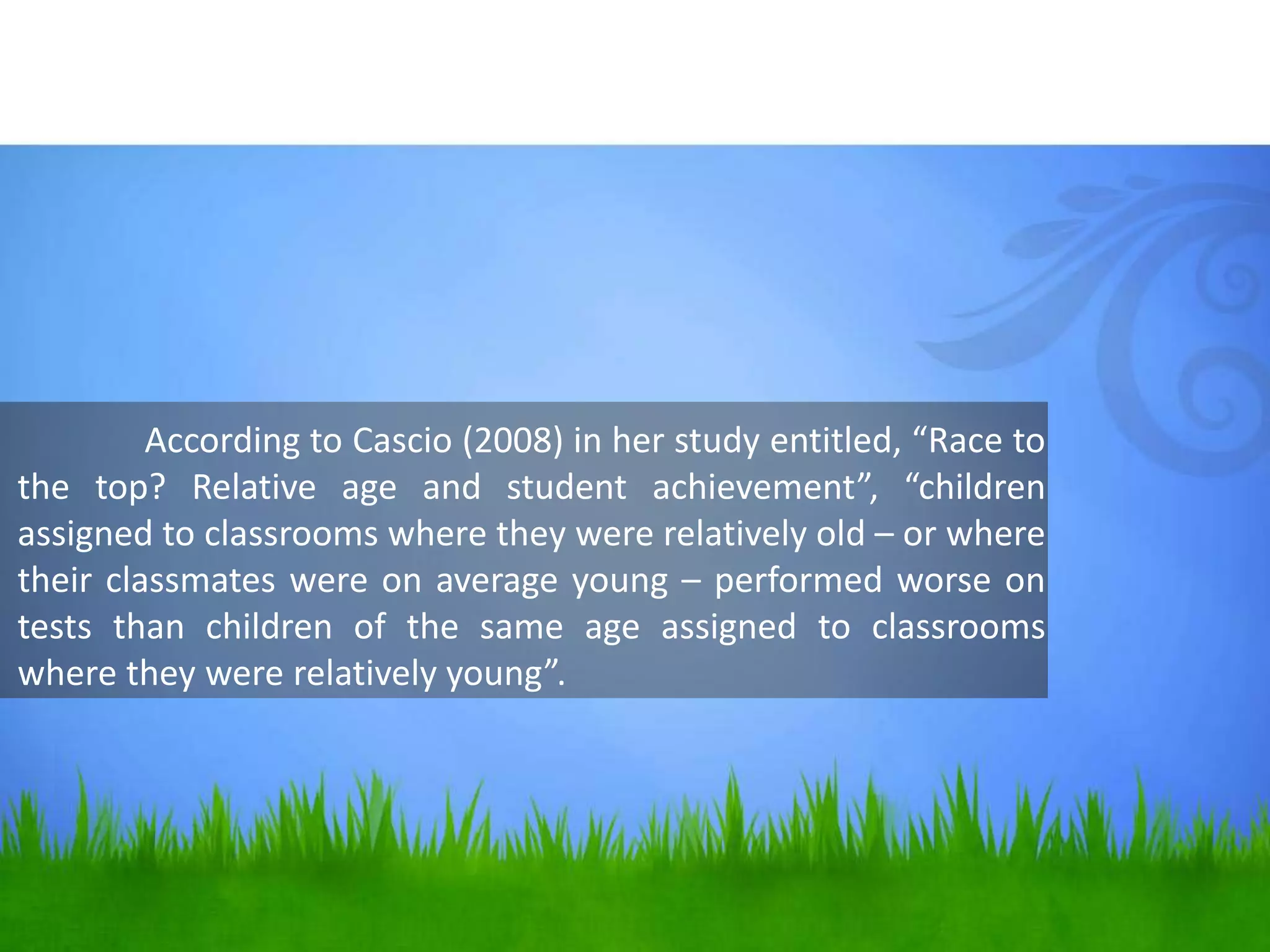 According to Cascio (2008) in her study entitled, “Race to
the top? Relative age and student achievement”, “children
assigned to classrooms where they were relatively old – or where
their classmates were on average young – performed worse on
tests than children of the same age assigned to classrooms
where they were relatively young”.
 