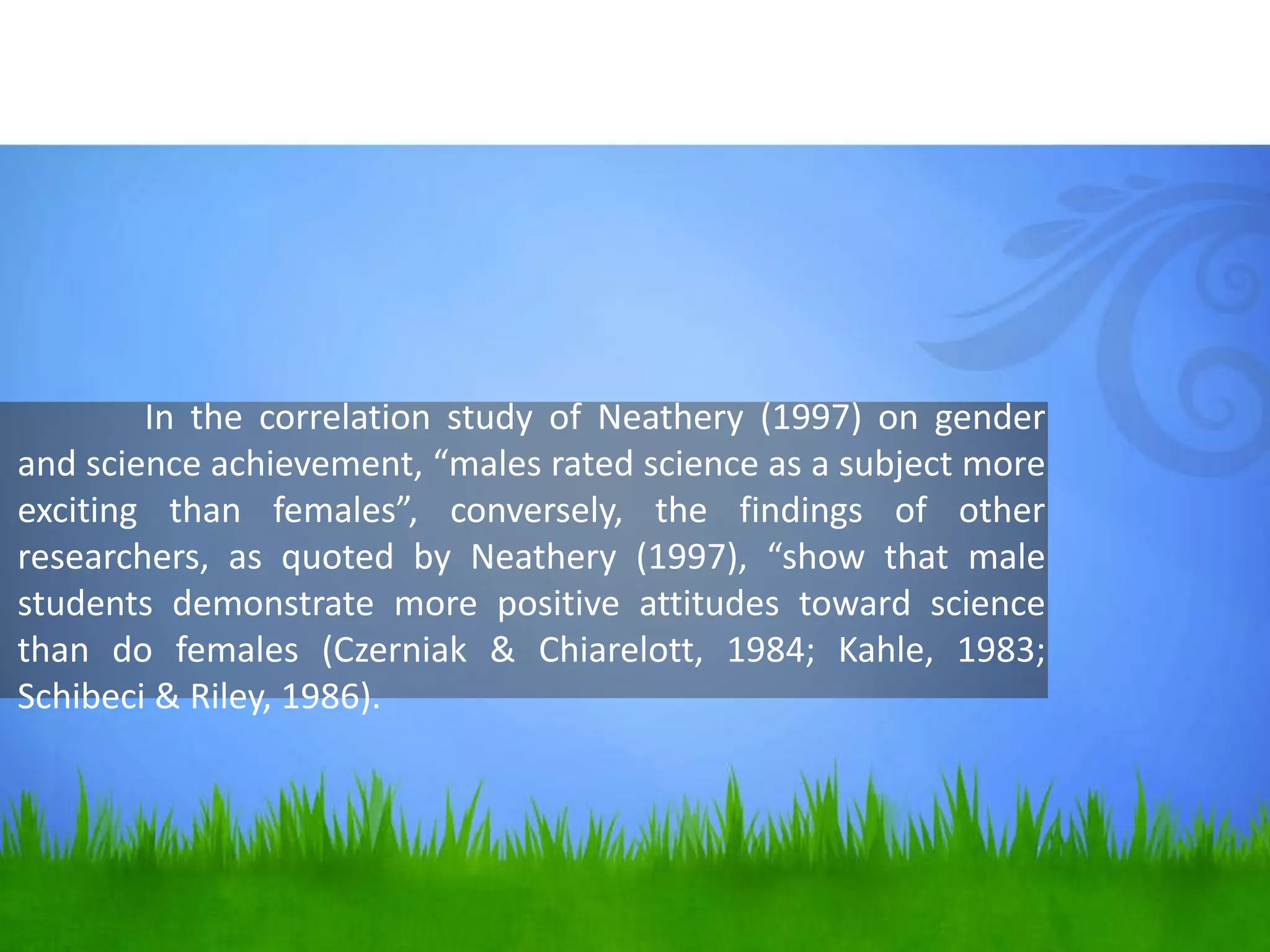 In the correlation study of Neathery (1997) on gender
and science achievement, “males rated science as a subject more
exciting than females”, conversely, the findings of other
researchers, as quoted by Neathery (1997), “show that male
students demonstrate more positive attitudes toward science
than do females (Czerniak & Chiarelott, 1984; Kahle, 1983;
Schibeci & Riley, 1986).
 