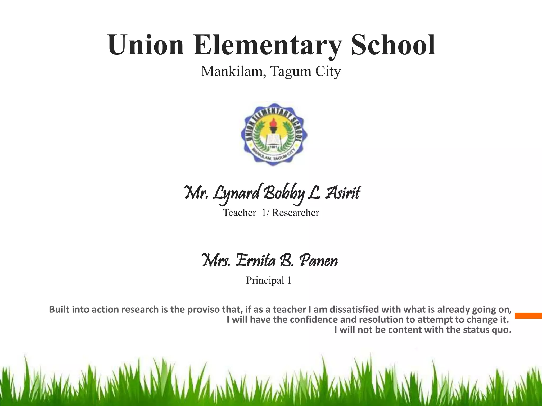 Union Elementary School
Mankilam, Tagum City
Built into action research is the proviso that, if as a teacher I am dissatisfied with what is already going on,
I will have the confidence and resolution to attempt to change it.
I will not be content with the status quo.
Mrs. Ernita B. Panen
Principal 1
Mr. Lynard Bobby L. Asirit
Teacher 1/ Researcher
 