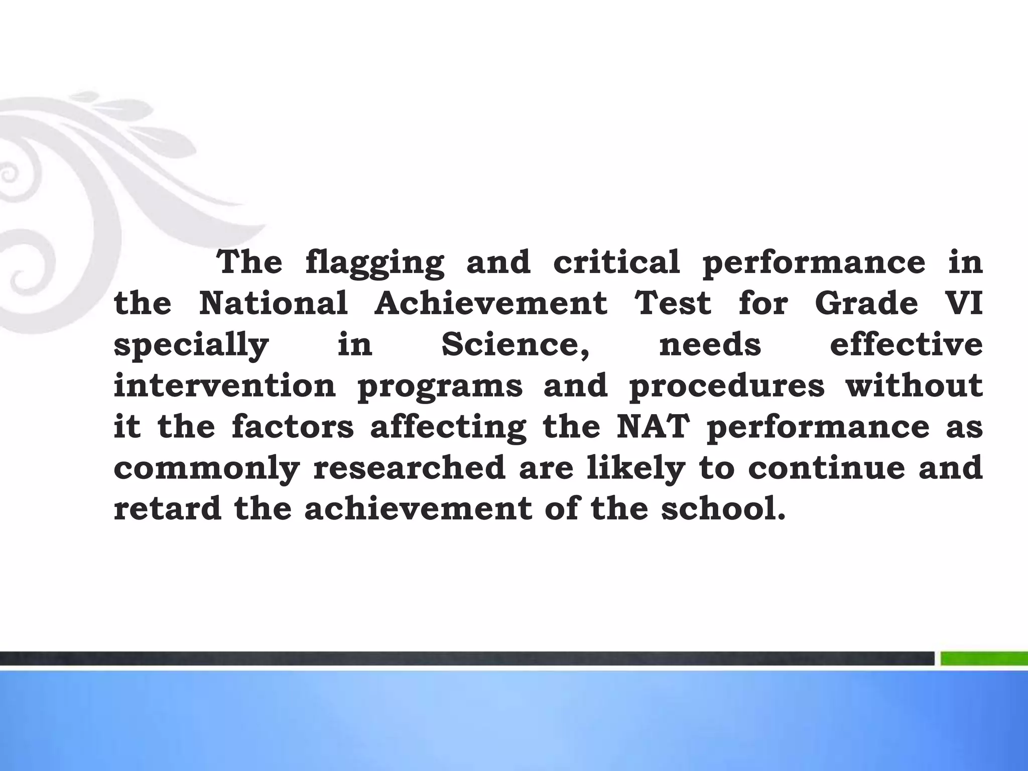 The flagging and critical performance in
the National Achievement Test for Grade VI
specially in Science, needs effective
intervention programs and procedures without
it the factors affecting the NAT performance as
commonly researched are likely to continue and
retard the achievement of the school.
 