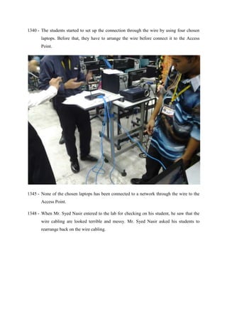 1340 - The students started to set up the connection through the wire by using four chosen
laptops. Before that, they have to arrange the wire before connect it to the Access
Point.
1345 - None of the chosen laptops has been connected to a network through the wire to the
Access Point.
1348 - When Mr. Syed Nasir entered to the lab for checking on his student, he saw that the
wire cabling are looked terrible and messy. Mr. Syed Nasir asked his students to
rearrange back on the wire cabling.
 