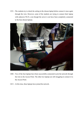 1351 - The students try to check the setting in the chosen laptop before connect it once again
through the wire. However, some of the students are trying to connect their laptop
with unknown Wi-Fi, even though the server is not have been completely connected
to the four chosen laptops.
1408 - Two of the four laptops have been successfully connected to join the network through
the wire to the Access Point. The other two laptops are still struggling to connect it to
the Access Point.
1413 - At this time, three laptops have joined the network.
 