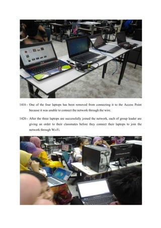 1416 - One of the four laptops has been removed from connecting it to the Access Point
because it was unable to connect the network through the wire.
1420 - After the three laptops are successfully joined the network, each of group leader are
giving an order to their classmates before they connect their laptops to join the
network through Wi-Fi.
 