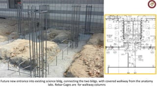 Future new entrance into existing science bldg, connecting the two bldgs. with covered walkway from the anatomy 
labs. Rebar Cages are for walkway columns 
 