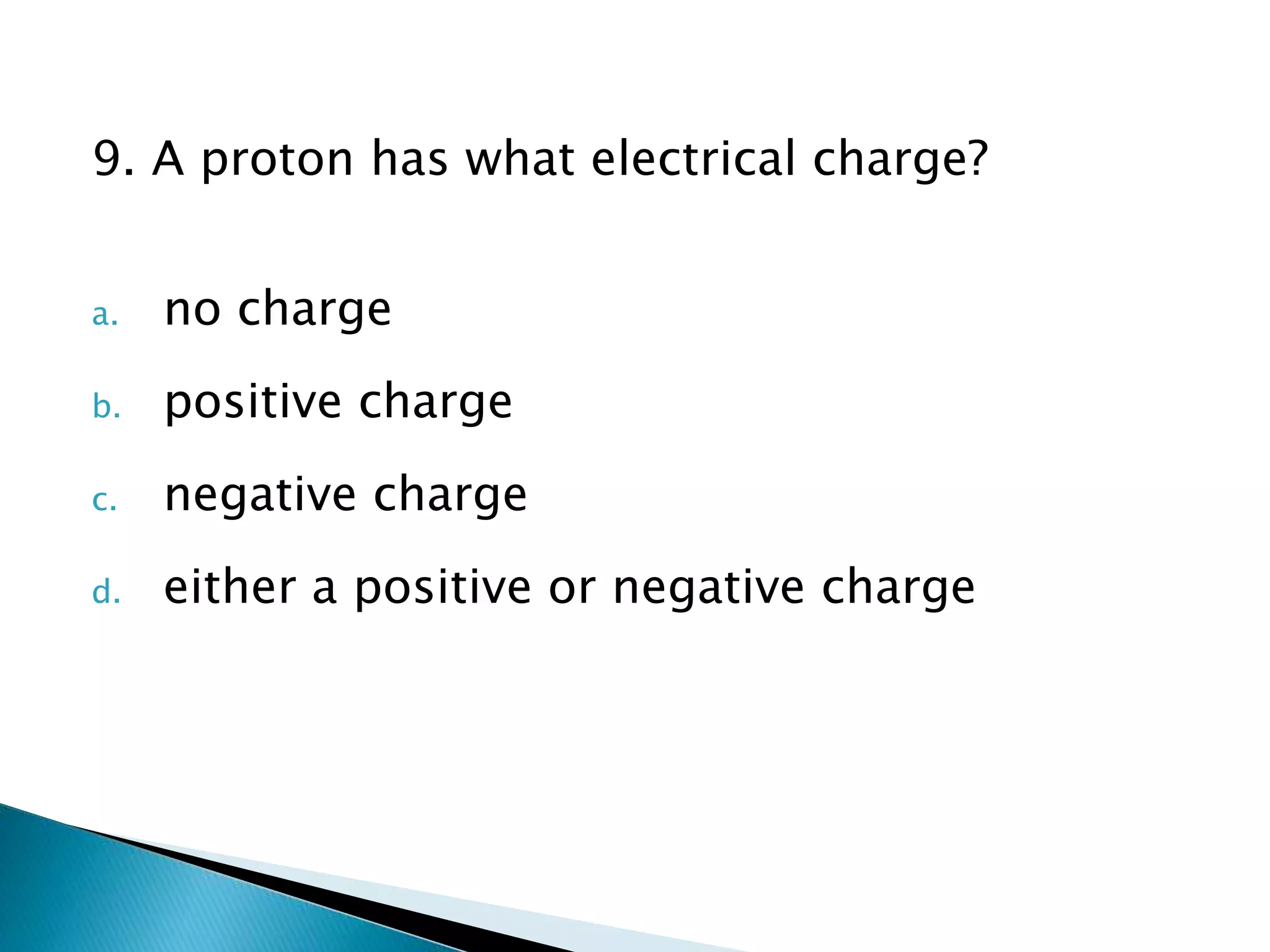 9. A proton has what electrical charge?
a. no charge
b. positive charge
c. negative charge
d. either a positive or negative charge
 