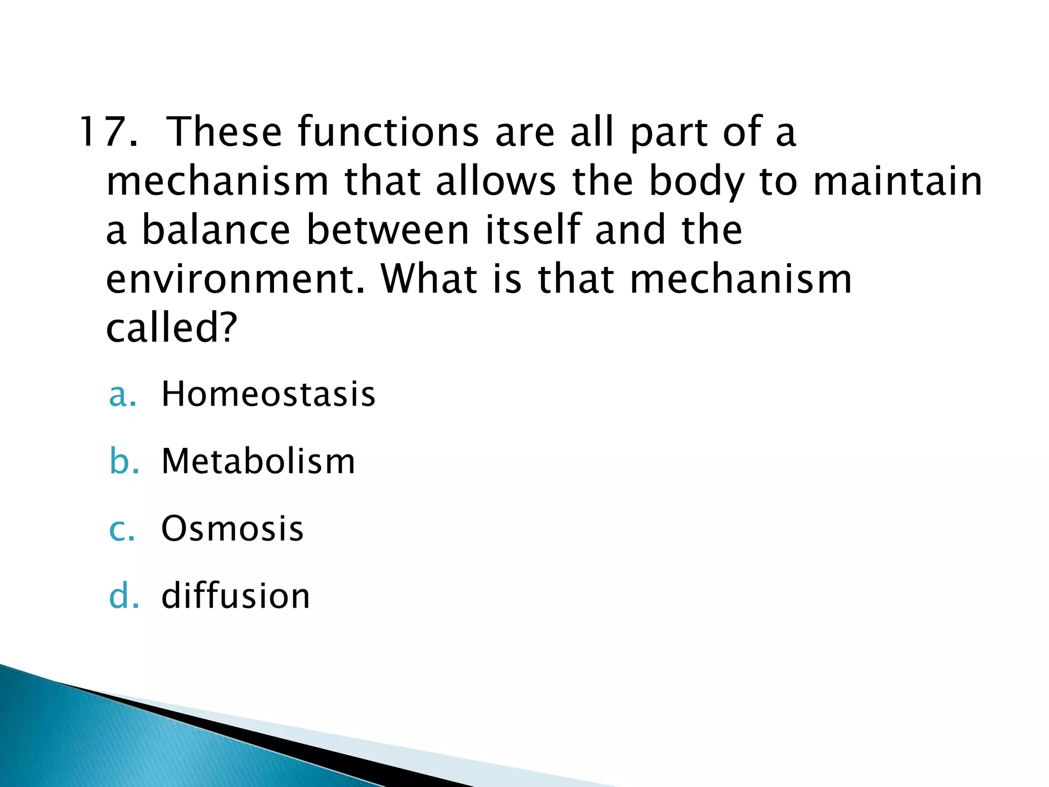 17. These functions are all part of a
mechanism that allows the body to maintain
a balance between itself and the
environment. What is that mechanism
called?
a. Homeostasis
b. Metabolism
c. Osmosis
d. diffusion
 
