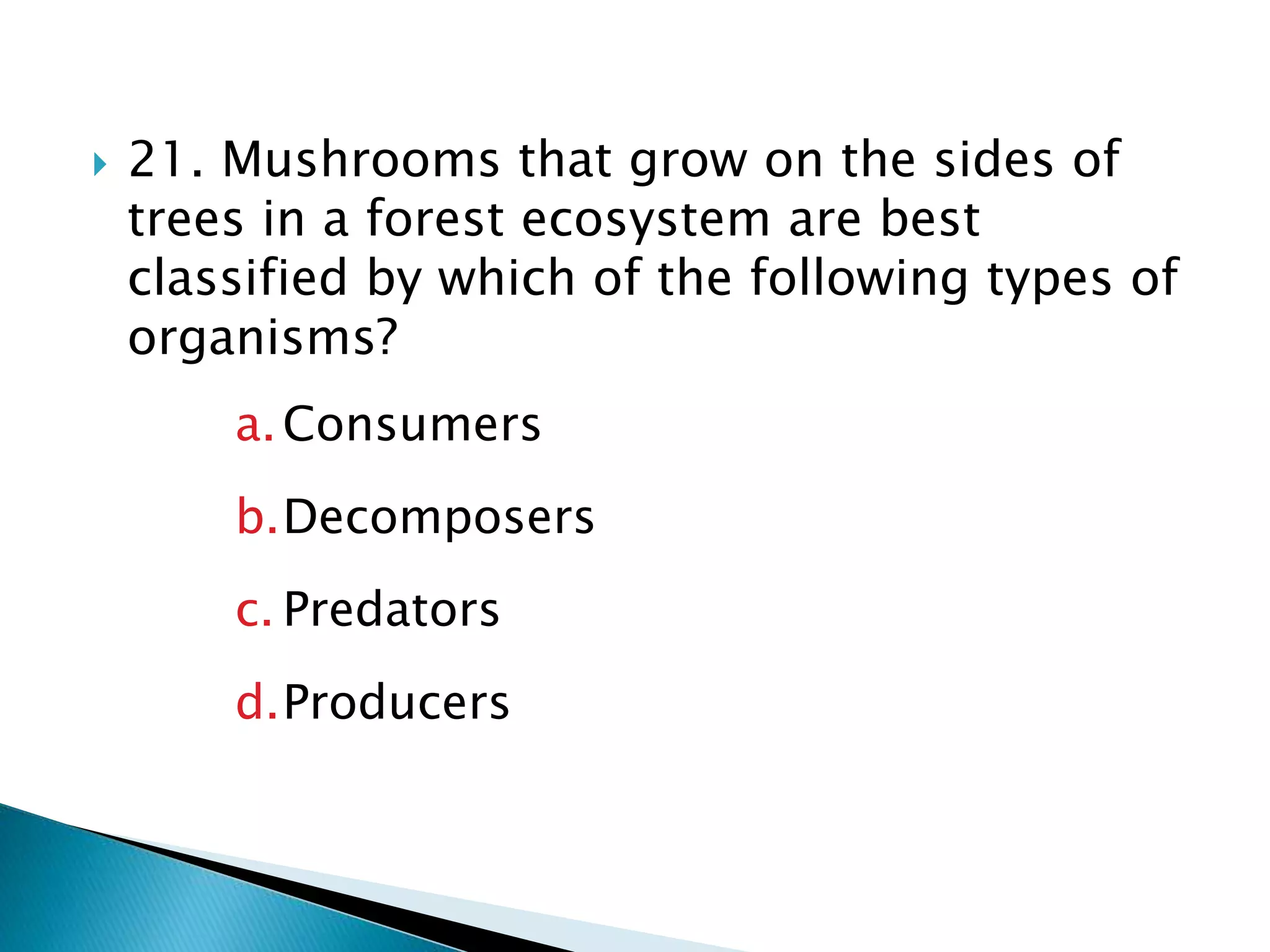  21. Mushrooms that grow on the sides of
trees in a forest ecosystem are best
classified by which of the following types of
organisms?
a.Consumers
b.Decomposers
c. Predators
d.Producers
 
