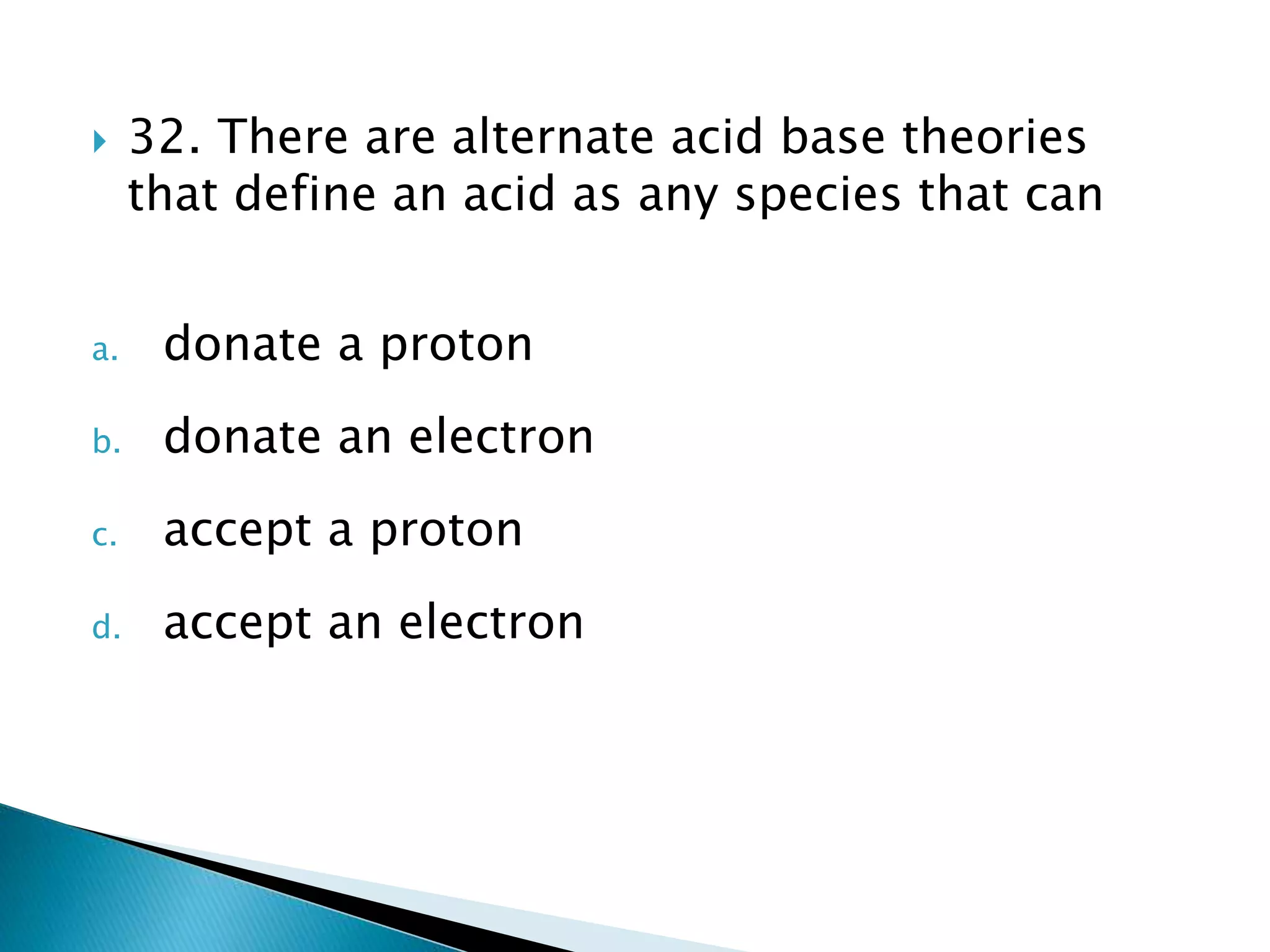  32. There are alternate acid base theories
that define an acid as any species that can
a. donate a proton
b. donate an electron
c. accept a proton
d. accept an electron
 
