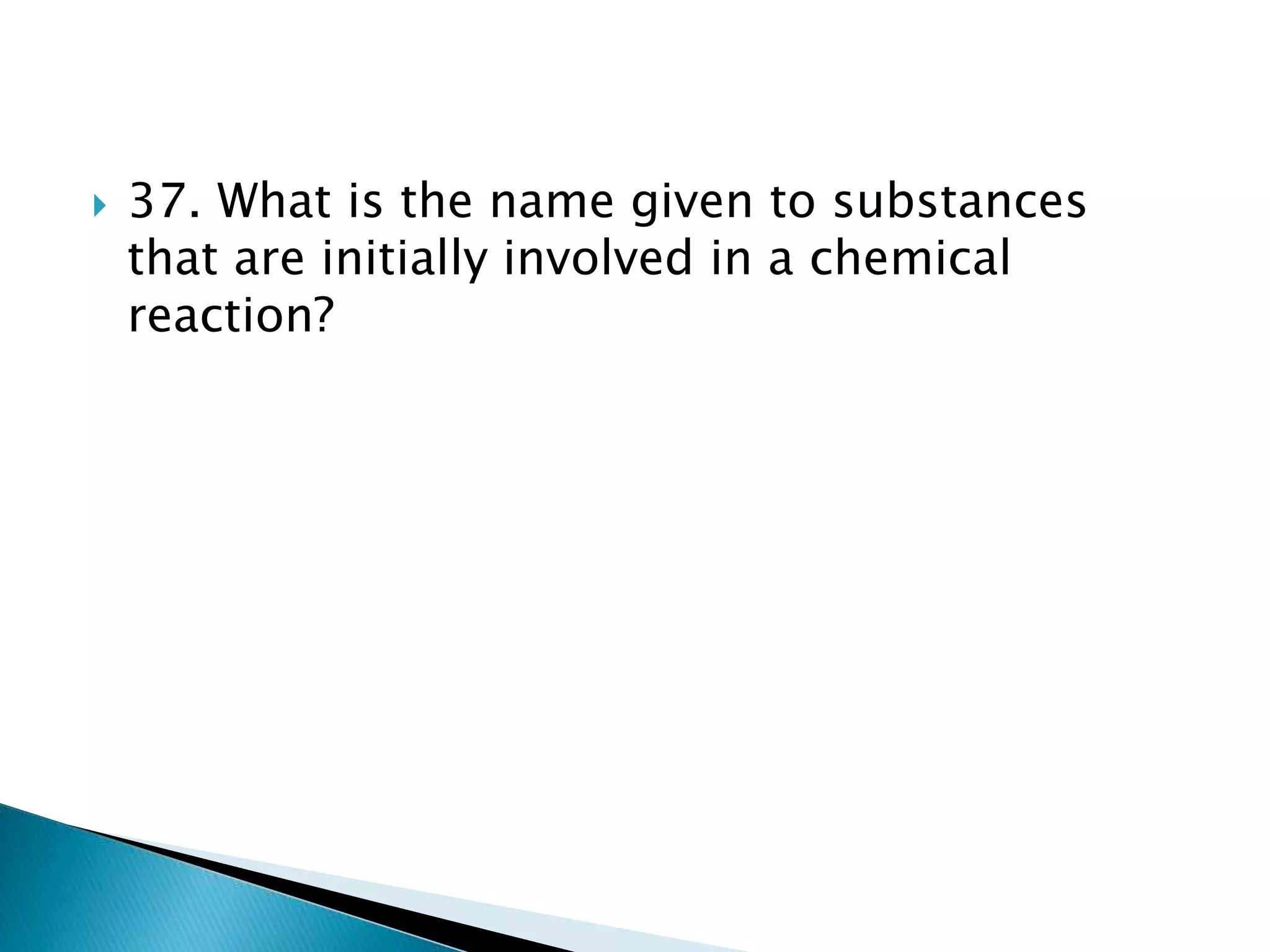  37. What is the name given to substances
that are initially involved in a chemical
reaction?
 