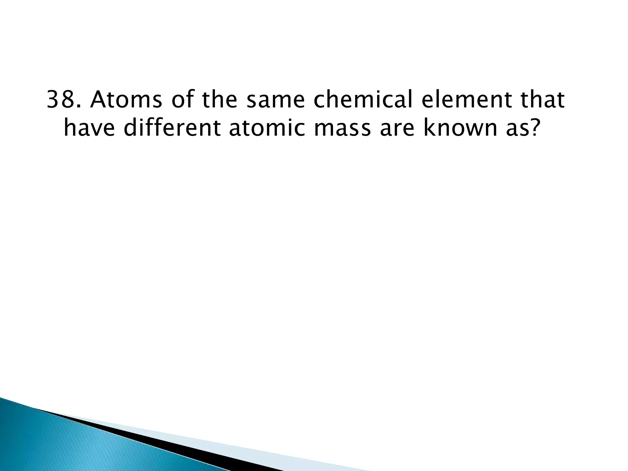 38. Atoms of the same chemical element that
have different atomic mass are known as?
 