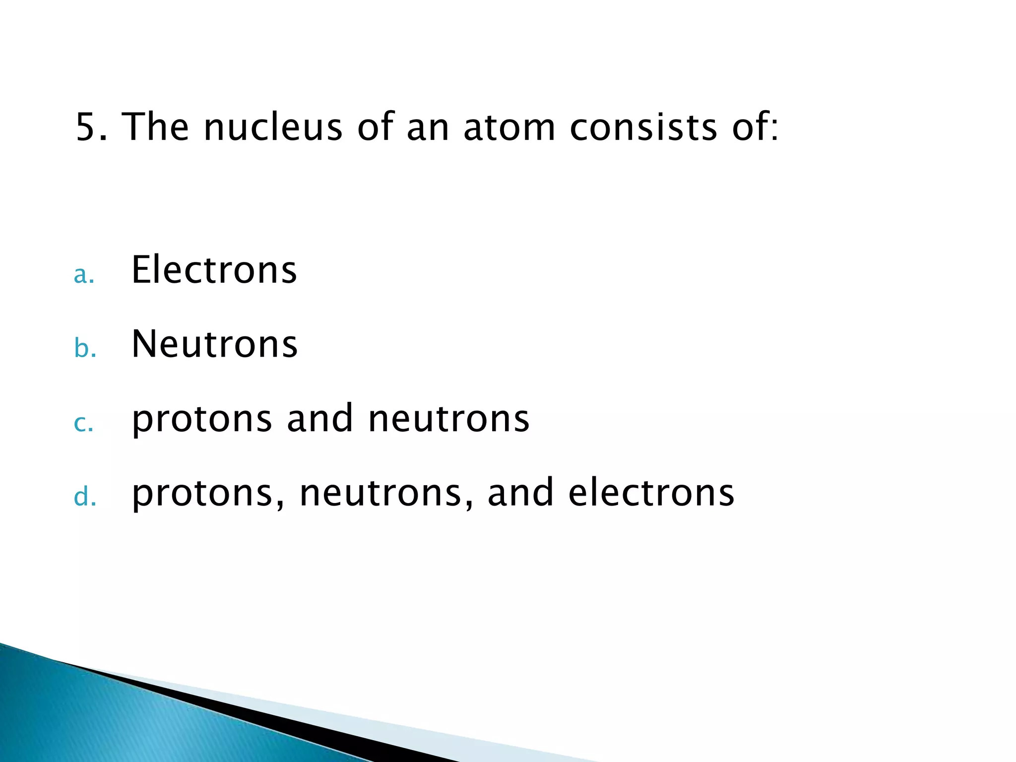 5. The nucleus of an atom consists of:
a. Electrons
b. Neutrons
c. protons and neutrons
d. protons, neutrons, and electrons
 