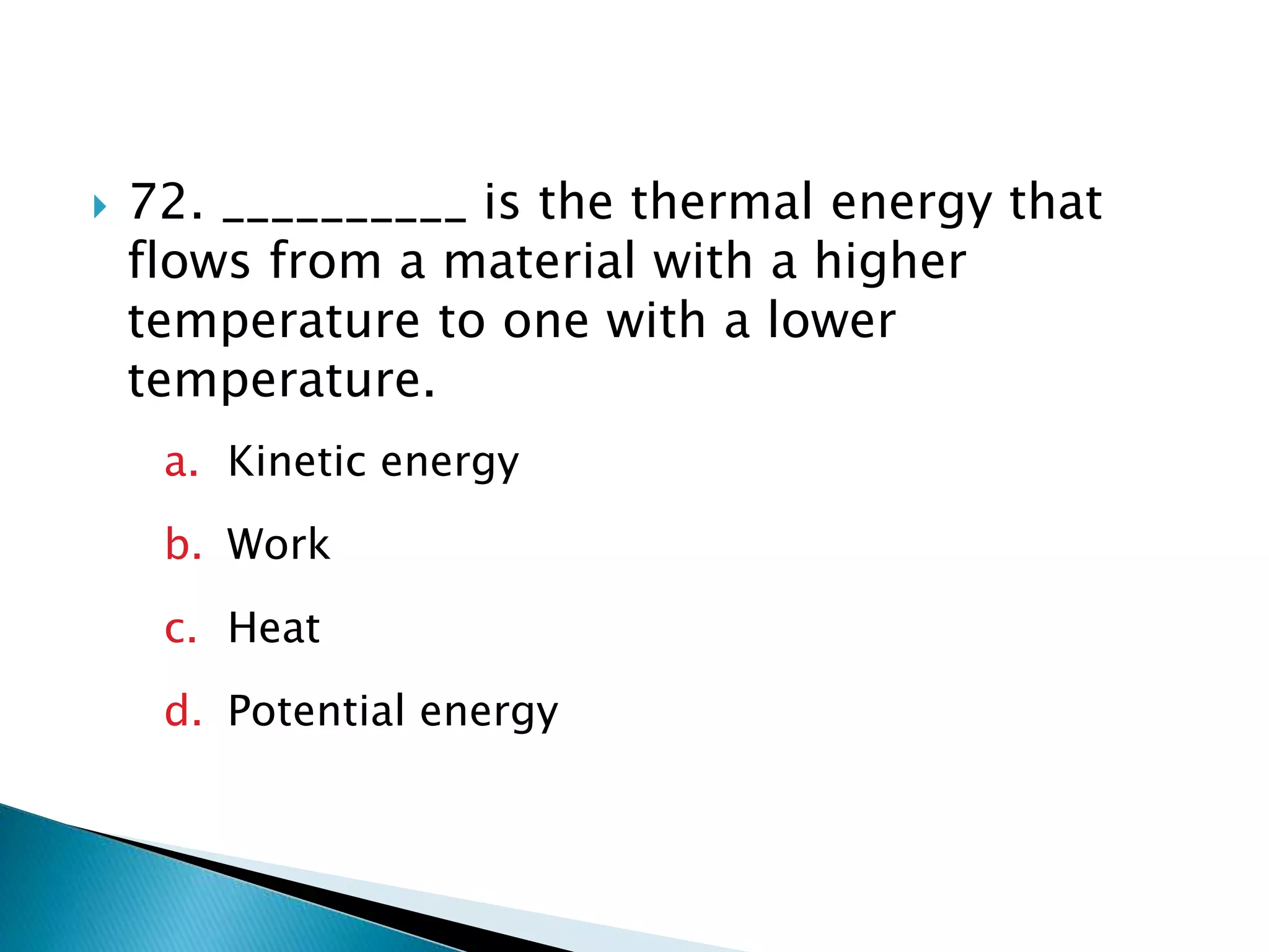  72. __________ is the thermal energy that
flows from a material with a higher
temperature to one with a lower
temperature.
a. Kinetic energy
b. Work
c. Heat
d. Potential energy
 