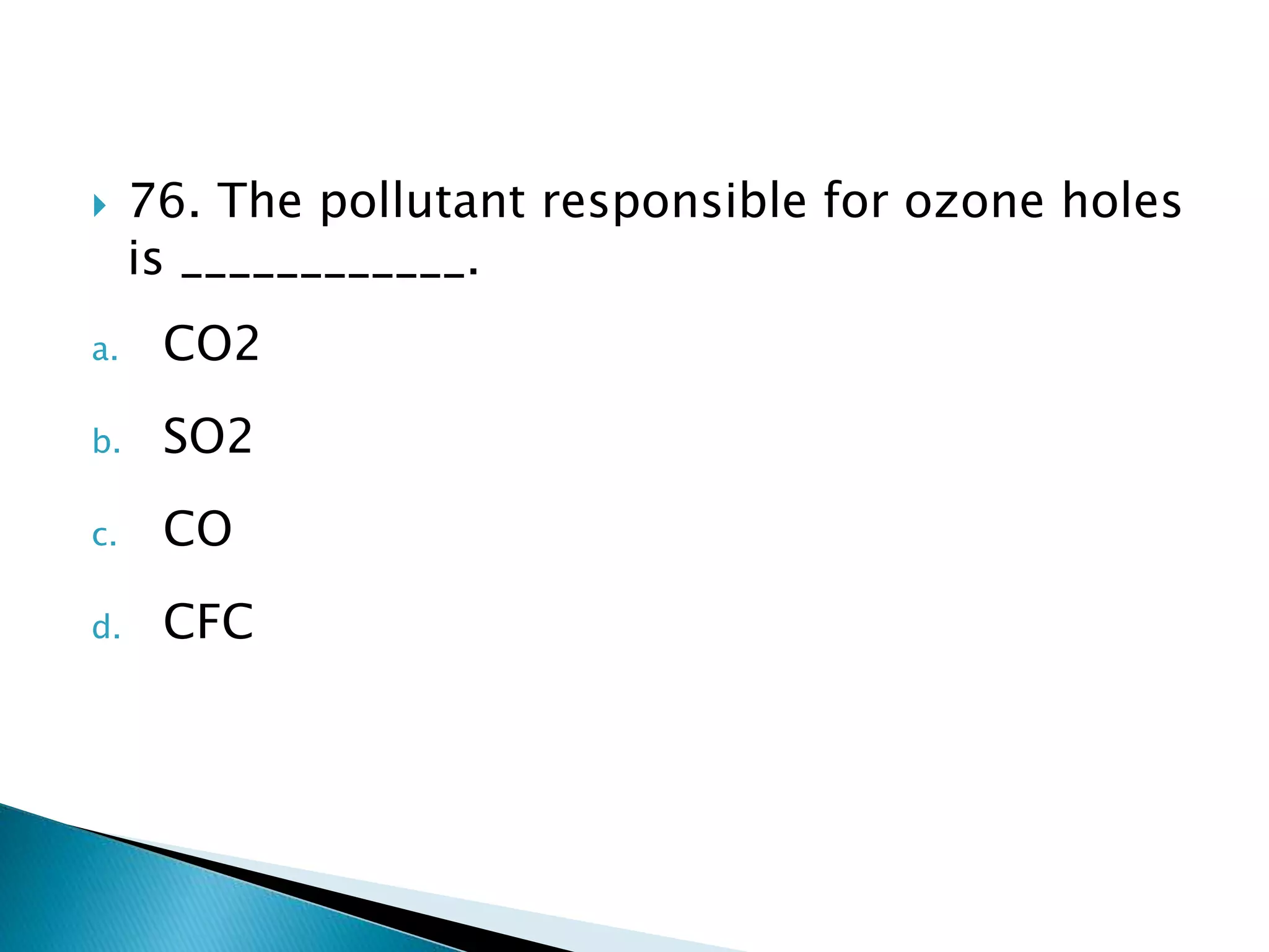  76. The pollutant responsible for ozone holes
is ____________.
a. CO2
b. SO2
c. CO
d. CFC
 
