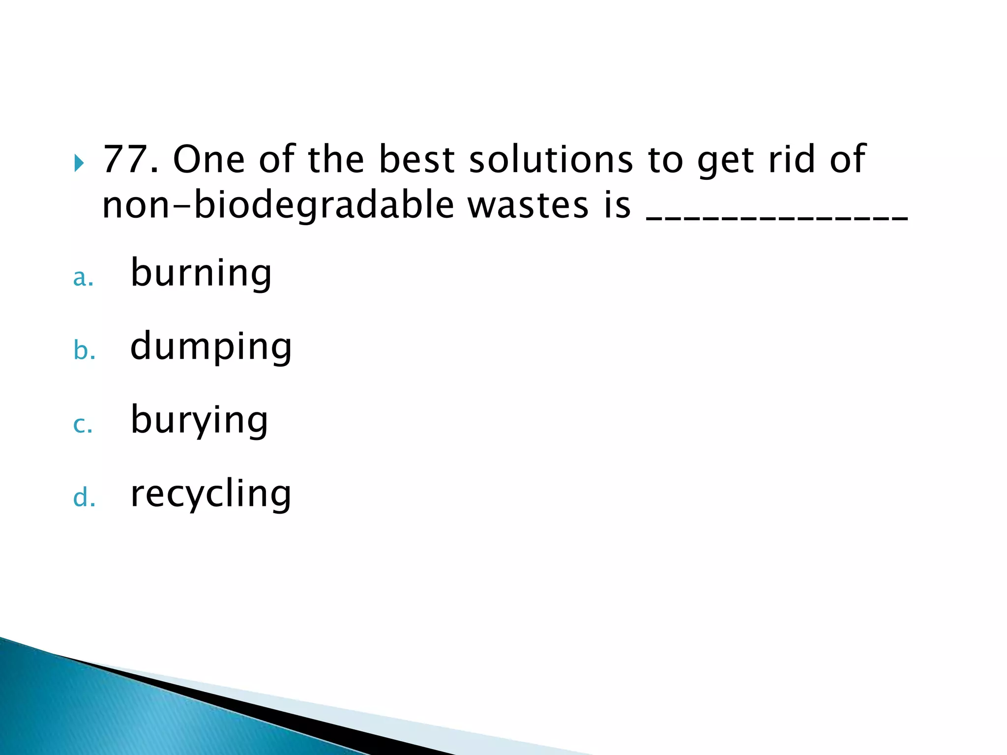  77. One of the best solutions to get rid of
non-biodegradable wastes is ______________
a. burning
b. dumping
c. burying
d. recycling
 