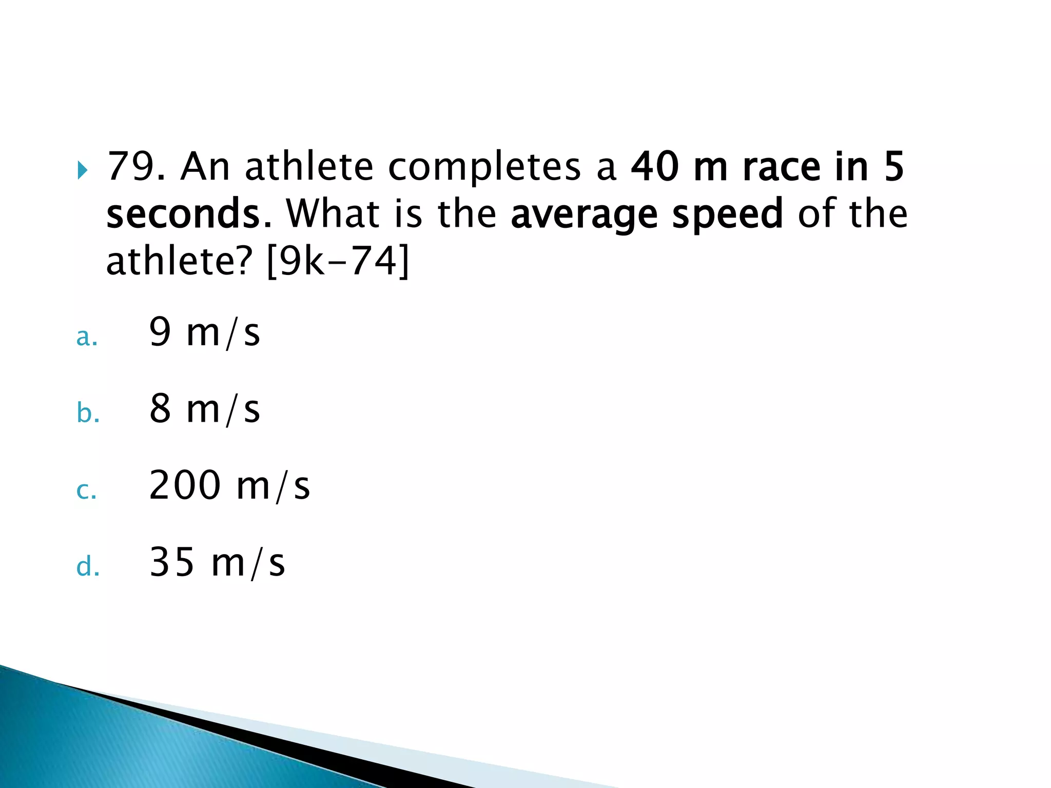  79. An athlete completes a 40 m race in 5
seconds. What is the average speed of the
athlete? [9k-74]
a. 9 m/s
b. 8 m/s
c. 200 m/s
d. 35 m/s
 