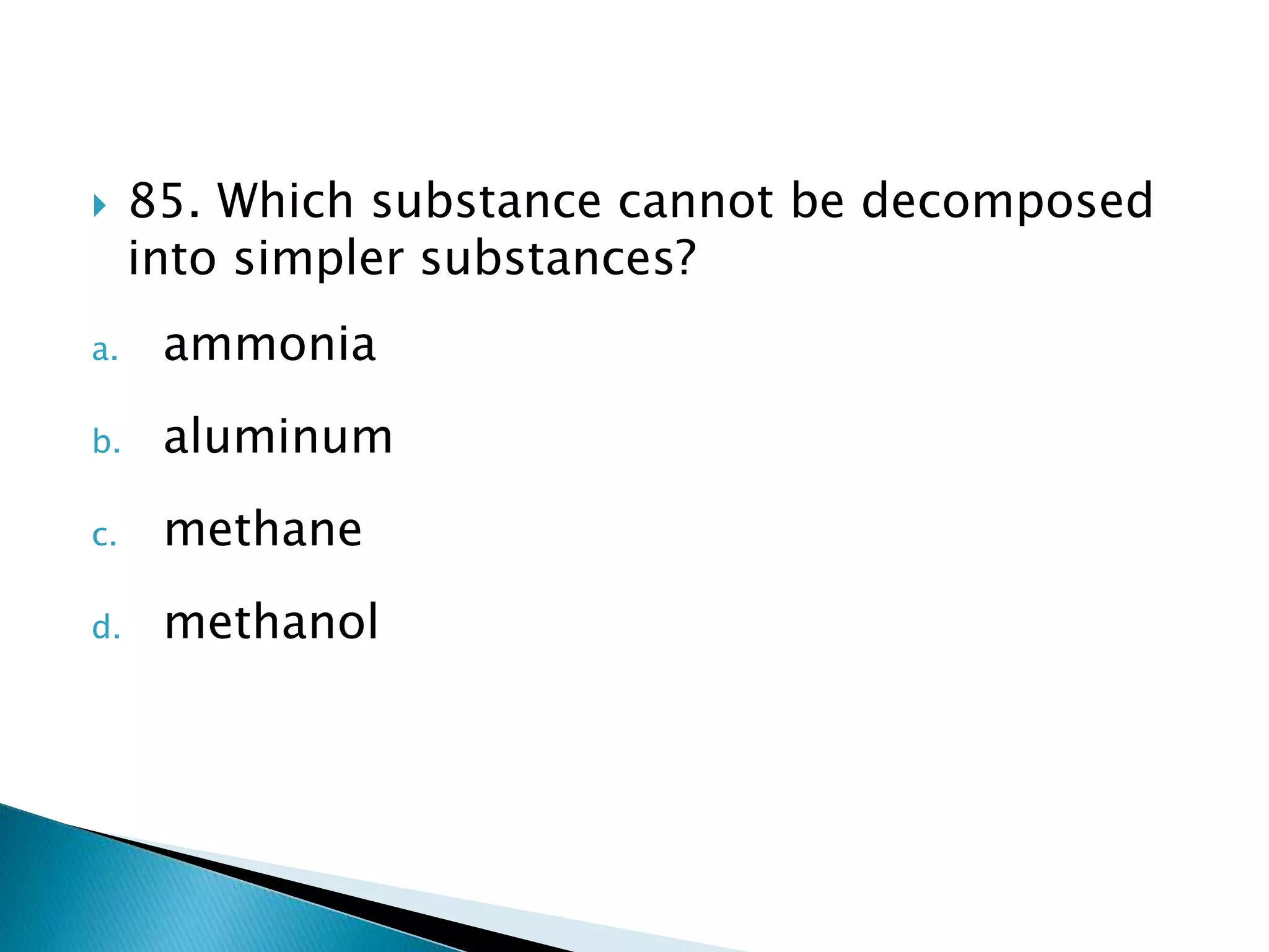  85. Which substance cannot be decomposed
into simpler substances?
a. ammonia
b. aluminum
c. methane
d. methanol
 