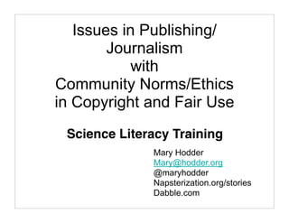 Issues in Publishing/
        Journalism
            with
Community Norms/Ethics
in Copyright and Fair Use
 Science Literacy Training
              Mary Hodder
              Mary@hodder.org
              @maryhodder
              Napsterization.org/stories
              Dabble.com
 