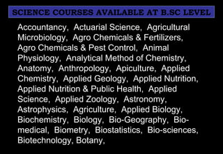 SCIENCE COURSES AVAILABLE AT B.SC LEVEL
Accountancy, Actuarial Science, Agricultural
Microbiology, Agro Chemicals & Fertilizers,
Agro Chemicals & Pest Control, Animal
Physiology, Analytical Method of Chemistry,
Anatomy, Anthropology, Apiculture, Applied
Chemistry, Applied Geology, Applied Nutrition,
Applied Nutrition & Public Health, Applied
Science, Applied Zoology, Astronomy,
Astrophysics, Agriculture, Applied Biology,
Biochemistry, Biology, Bio-Geography, Bio-
medical, Biometry, Biostatistics, Bio-sciences,
Biotechnology, Botany,
 