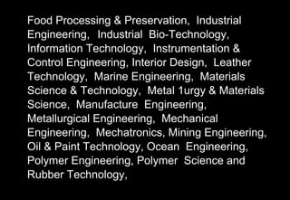 Food Processing & Preservation, Industrial
Engineering, Industrial Bio-Technology,
Information Technology, Instrumentation &
Control Engineering, Interior Design, Leather
Technology, Marine Engineering, Materials
Science & Technology, Metal 1urgy & Materials
Science, Manufacture Engineering,
Metallurgical Engineering, Mechanical
Engineering, Mechatronics, Mining Engineering,
Oil & Paint Technology, Ocean Engineering,
Polymer Engineering, Polymer Science and
Rubber Technology,
 