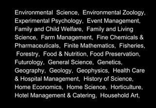 Environmental Science, Environmental Zoology,
Experimental Psychology, Event Management,
Family and Child Welfare, Family and Living
Science, Farm Management, Fine Chemicals &
Pharmaceuticals, Finite Mathematics, Fisheries,
Forestry, Food & Nutrition, Food Preservation,
Futurology, General Science, Genetics,
Geography, Geology, Geophysics, Health Care
& Hospital Management, History of Science,
Home Economics, Home Science, Horticulture,
Hotel Management & Catering, Household Art,
 