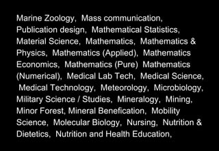 Marine Zoology, Mass communication,
Publication design, Mathematical Statistics,
Material Science, Mathematics, Mathematics &
Physics, Mathematics (Applied), Mathematics
Economics, Mathematics (Pure) Mathematics
(Numerical), Medical Lab Tech, Medical Science,
Medical Technology, Meteorology, Microbiology,
Military Science / Studies, Mineralogy, Mining,
Minor Forest, Mineral Benefication, Mobility
Science, Molecular Biology, Nursing, Nutrition &
Dietetics, Nutrition and Health Education,
 