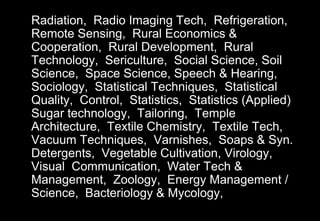 Radiation, Radio Imaging Tech, Refrigeration,
Remote Sensing, Rural Economics &
Cooperation, Rural Development, Rural
Technology, Sericulture, Social Science, Soil
Science, Space Science, Speech & Hearing,
Sociology, Statistical Techniques, Statistical
Quality, Control, Statistics, Statistics (Applied)
Sugar technology, Tailoring, Temple
Architecture, Textile Chemistry, Textile Tech,
Vacuum Techniques, Varnishes, Soaps & Syn.
Detergents, Vegetable Cultivation, Virology,
Visual Communication, Water Tech &
Management, Zoology, Energy Management /
Science, Bacteriology & Mycology,
 