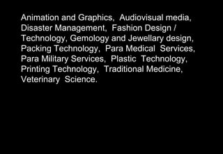 Animation and Graphics, Audiovisual media,
Disaster Management, Fashion Design /
Technology, Gemology and Jewellary design,
Packing Technology, Para Medical Services,
Para Military Services, Plastic Technology,
Printing Technology, Traditional Medicine,
Veterinary Science.
 