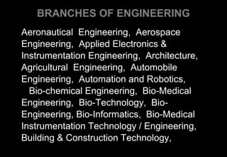 BRANCHES OF ENGINEERING
Aeronautical Engineering, Aerospace
Engineering, Applied Electronics &
Instrumentation Engineering, Architecture,
Agricultural Engineering, Automobile
Engineering, Automation and Robotics,
Bio-chemical Engineering, Bio-Medical
Engineering, Bio-Technology, Bio-
Engineering, Bio-Informatics, Bio-Medical
Instrumentation Technology / Engineering,
Building & Construction Technology,
 