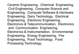 Ceramic Engineering, Chemical Engineering,
Civil Engineering, Computer Science and
Engineering, Computer Software & Hardware
Engineering, Dairy Technology, Electrical
Engineering, Electronic Engineering,
Electronics & Telecommunication, Electronics
and Communication Engineering,
Electronics & Instrumentation, Environmental
Engineering, Energy Engineering, Fire
Engineering, Food Technology, Food
Processing Technology,
 