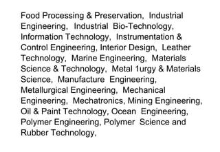 Food Processing & Preservation, Industrial
Engineering, Industrial Bio-Technology,
Information Technology, Instrumentation &
Control Engineering, Interior Design, Leather
Technology, Marine Engineering, Materials
Science & Technology, Metal 1urgy & Materials
Science, Manufacture Engineering,
Metallurgical Engineering, Mechanical
Engineering, Mechatronics, Mining Engineering,
Oil & Paint Technology, Ocean Engineering,
Polymer Engineering, Polymer Science and
Rubber Technology,
 