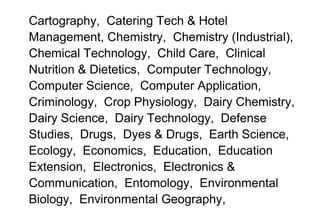 Cartography, Catering Tech & Hotel
Management, Chemistry, Chemistry (Industrial),
Chemical Technology, Child Care, Clinical
Nutrition & Dietetics, Computer Technology,
Computer Science, Computer Application,
Criminology, Crop Physiology, Dairy Chemistry,
Dairy Science, Dairy Technology, Defense
Studies, Drugs, Dyes & Drugs, Earth Science,
Ecology, Economics, Education, Education
Extension, Electronics, Electronics &
Communication, Entomology, Environmental
Biology, Environmental Geography,
 