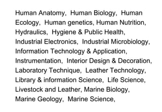 Human Anatomy, Human Biology, Human
Ecology, Human genetics, Human Nutrition,
Hydraulics, Hygiene & Public Health,
Industrial Electronics, Industrial Microbiology,
Information Technology & Application,
Instrumentation, Interior Design & Decoration,
Laboratory Technique, Leather Technology,
Library & information Science, Life Science,
Livestock and Leather, Marine Biology,
Marine Geology, Marine Science,
 