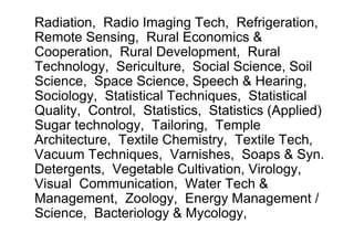Radiation, Radio Imaging Tech, Refrigeration,
Remote Sensing, Rural Economics &
Cooperation, Rural Development, Rural
Technology, Sericulture, Social Science, Soil
Science, Space Science, Speech & Hearing,
Sociology, Statistical Techniques, Statistical
Quality, Control, Statistics, Statistics (Applied)
Sugar technology, Tailoring, Temple
Architecture, Textile Chemistry, Textile Tech,
Vacuum Techniques, Varnishes, Soaps & Syn.
Detergents, Vegetable Cultivation, Virology,
Visual Communication, Water Tech &
Management, Zoology, Energy Management /
Science, Bacteriology & Mycology,
 