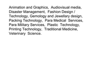 Animation and Graphics, Audiovisual media,
Disaster Management, Fashion Design /
Technology, Gemology and Jewellary design,
Packing Technology, Para Medical Services,
Para Military Services, Plastic Technology,
Printing Technology, Traditional Medicine,
Veterinary Science.
 