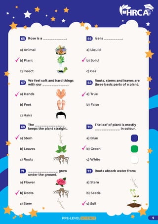 Rose is a __________.
a) Animal
b) Plant
c) Insect
65 Ice is ________.
a) Liquid
b) Solid
c) Gas
66
We feel soft and hard things
with our ___________.
a) Hands
b) Feet
c) Hairs
67
Roots, stems and leaves are
three basic parts of a plant.
a) True
b) False
68
The _____________
keeps the plant straight.
a) Stem
b) Leaves
c) Roots
69
The leaf of plant is mostly
___________ in colour.
a) Blue
b) Green
c) White
70
_____________ grow
under the ground.
a) Flower
b) Roots
c) Stem
71 Roots absorb water from:
a) Stem
b) Seeds
c) Soil
PRE-LEVEL SCIENCE
72
9
 