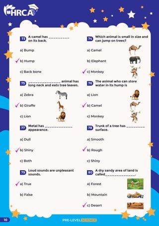 PRE-LEVEL SCIENCE
10
A camel has _________
on its back.
a) Bump
b) Hump
c) Back bone
73
Which animal is small in size and
can jump on trees?
a) Camel
b) Elephant
c) Monkey
74
______________ animal has
long neck and eats tree leaves.
a) Zebra
b) Giraffe
c) Lion
75
The animal who can store
water in its hump is
a) Lion
b) Camel
c) Monkey
76
Metal has ____________
appearance.
a) Dull
b) Shiny
c) Both
77
Trunk of a tree has ________
surface.
a) Smooth
b) Rough
c) Shiny
78
Loud sounds are unpleasant
sounds.
a) True
b) False
79
A dry sandy area of land is
called_____________.
a) Forest
b) Mountain
c) Desert
80
 