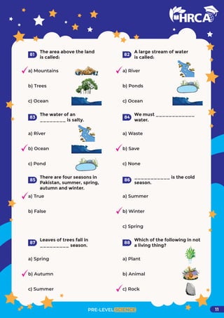 The area above the land
is called:
a) Mountains
b) Trees
c) Ocean
81
A large stream of water
is called:
a) River
b) Ponds
c) Ocean
82
The water of an
________ is salty.
a) River
b) Ocean
c) Pond
83
We must ____________
water.
a) Waste
b) Save
c) None
84
There are four seasons in
Pakistan, summer, spring,
autumn and winter.
a) True
b) False
85
___________ is the cold
season.
a) Summer
b) Winter
c) Spring
86
Leaves of trees fall in
_________ season.
a) Spring
b) Autumn
c) Summer
87
Which of the following in not
a living thing?
a) Plant
b) Animal
c) Rock
PRE-LEVEL SCIENCE
88
11
 