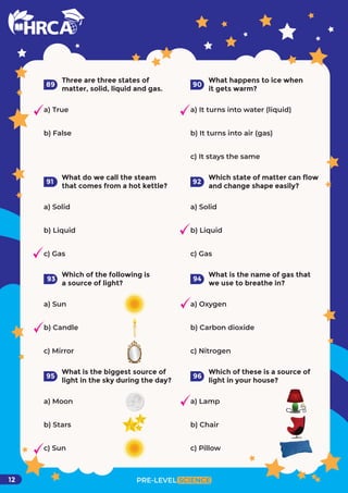 PRE-LEVEL SCIENCE
12
Three are three states of
matter, solid, liquid and gas.
a) True
b) False
89
What happens to ice when
it gets warm?
90
What do we call the steam
that comes from a hot kettle?
a) Solid
b) Liquid
c) Gas
91
Which state of matter can flow
and change shape easily?
92
Which of the following is
a source of light?
a) Sun
b) Candle
c) Mirror
93
What is the name of gas that
we use to breathe in?
a) Oxygen
b) Carbon dioxide
c) Nitrogen
94
What is the biggest source of
light in the sky during the day?
a) Moon
b) Stars
c) Sun
95
Which of these is a source of
light in your house?
a) Lamp
b) Chair
c) Pillow
96
a) Solid
b) Liquid
c) Gas
a) It turns into water (liquid)
b) It turns into air (gas)
c) It stays the same
 
