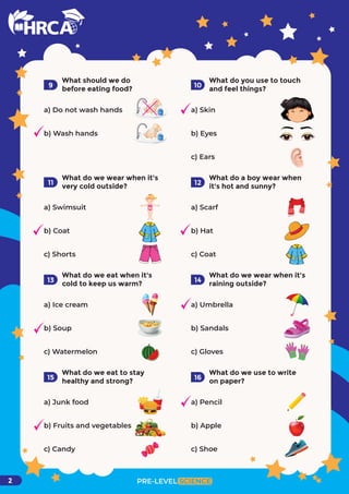 PRE-LEVEL SCIENCE
2
What should we do
before eating food?
a) Do not wash hands
b) Wash hands
9
What do you use to touch
and feel things?
a) Skin
b) Eyes
c) Ears
10
What do we wear when it's
very cold outside?
a) Swimsuit
b) Coat
c) Shorts
11
What do a boy wear when
it's hot and sunny?
a) Scarf
b) Hat
c) Coat
12
What do we eat when it's
cold to keep us warm?
a) Ice cream
b) Soup
c) Watermelon
13
What do we wear when it's
raining outside?
a) Umbrella
b) Sandals
c) Gloves
14
What do we eat to stay
healthy and strong?
a) Junk food
b) Fruits and vegetables
c) Candy
15
What do we use to write
on paper?
a) Pencil
b) Apple
c) Shoe
16
 