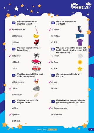 Which one is used for
brushing teeth?
a) Toothbrush
b) Banana
c) Chair
17
What do we wear on
our feet?
a) Socks
b) Pillow
c) Shirt
18
Which of the following is
living thing?
a) Spider
b) Book
c) Car
19
What do we call the bright, hot
ball in the sky that gives us light
during the day?
a) Moon
b) Sun
c) Star
20
What is a special thing that
sticks to magnets?
a) Ice cream
b) Iron
c) Feather
21
Can a magnet stick to an
iron car?
a) Yes
b) No
22
What are the ends of a
magnet called?
a) Tips
b) Poles
c) Sticks
23
If you break a magnet, do you
get two magnets or just one?
a) Two magnets
b) Just one
PRE-LEVEL SCIENCE
24
3
 